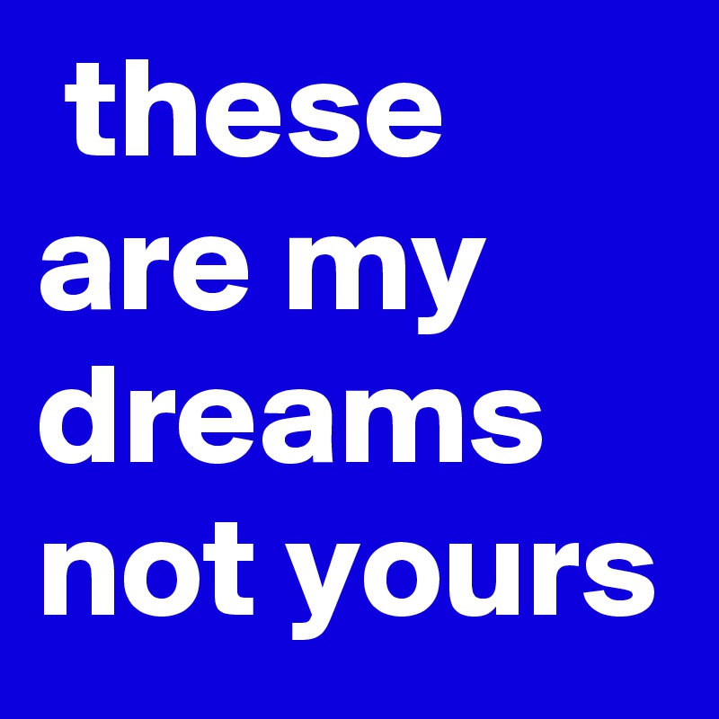  these are my dreams not yours