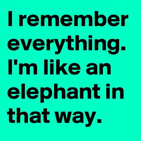 I remember everything. I'm like an elephant in that way. 