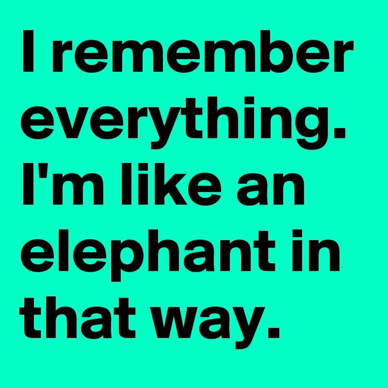 I remember everything. I'm like an elephant in that way. 