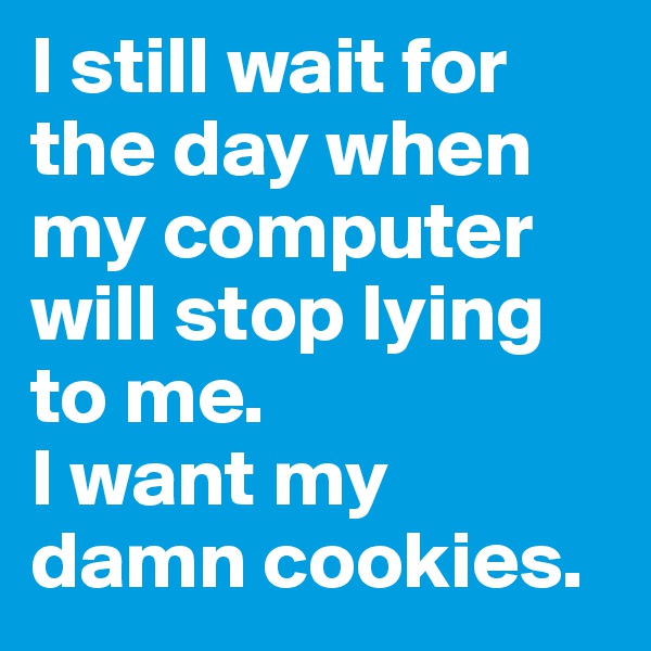I still wait for the day when my computer will stop lying to me.
I want my damn cookies.