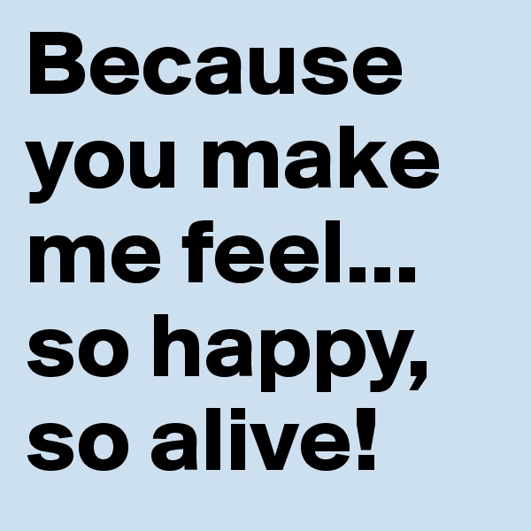 Because you make me feel... so happy, so alive! 