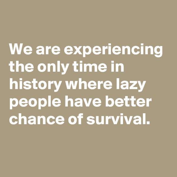 
We are experiencing the only time in history where lazy people have better chance of survival.

