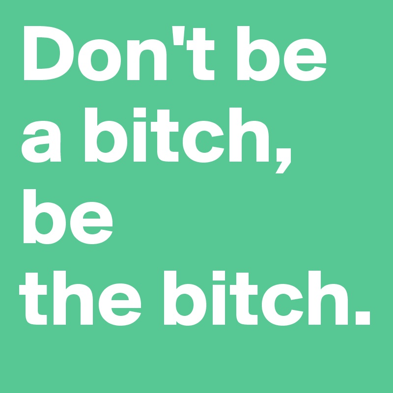 Don't be a bitch, 
be 
the bitch.