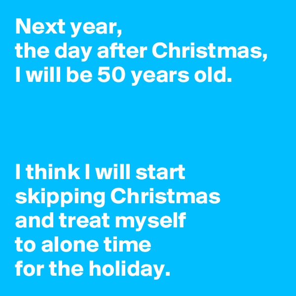Next year, 
the day after Christmas, 
I will be 50 years old.



I think I will start 
skipping Christmas 
and treat myself 
to alone time 
for the holiday.