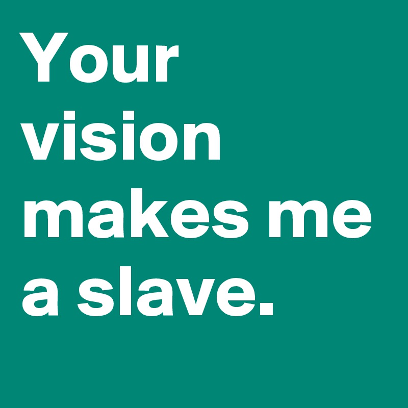 Your vision makes me a slave.