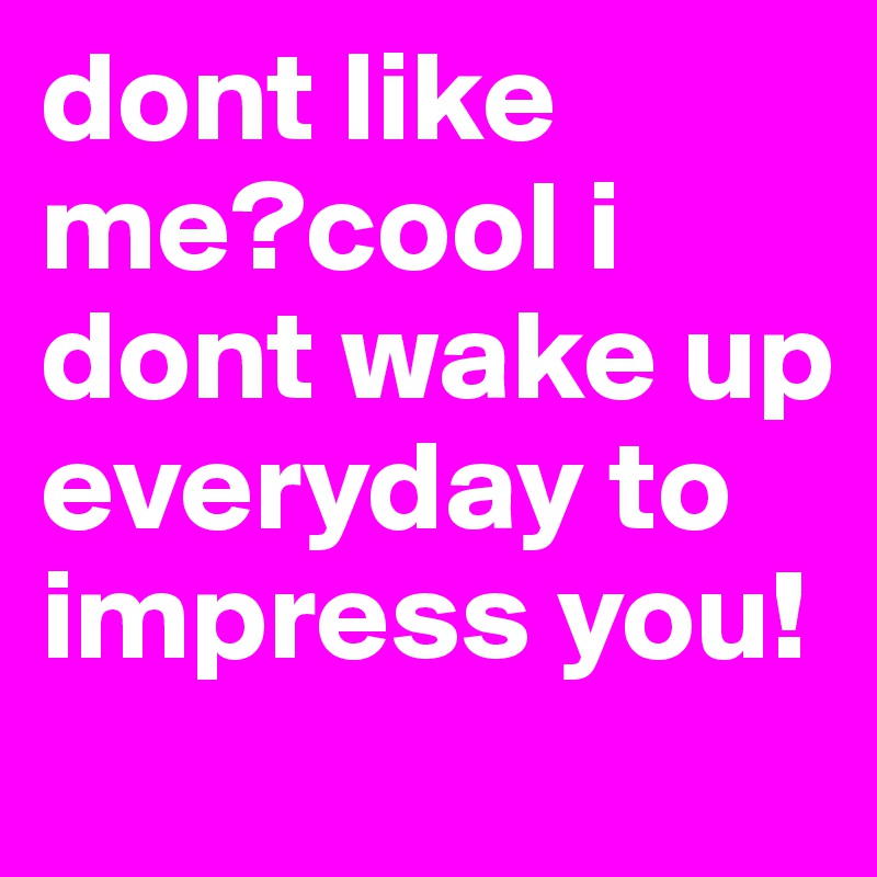 dont like me?cool i dont wake up everyday to impress you!