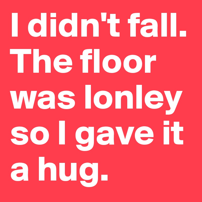 I didn't fall. The floor was lonley so I gave it a hug.