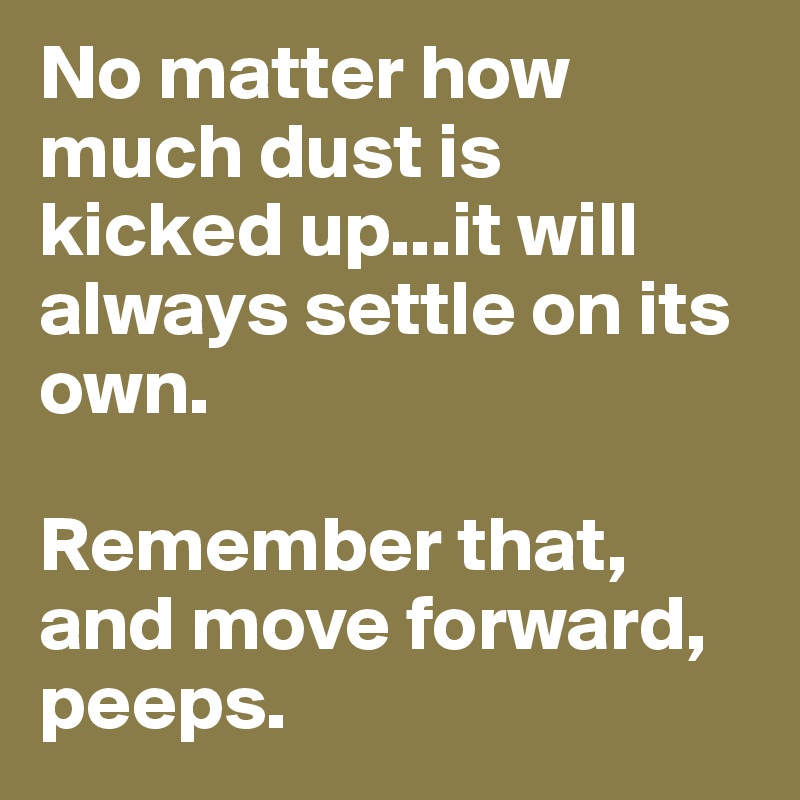 No matter how much dust is kicked up...it will always settle on its own.

Remember that, and move forward, peeps. 