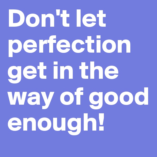 Don't let perfection get in the way of good enough!