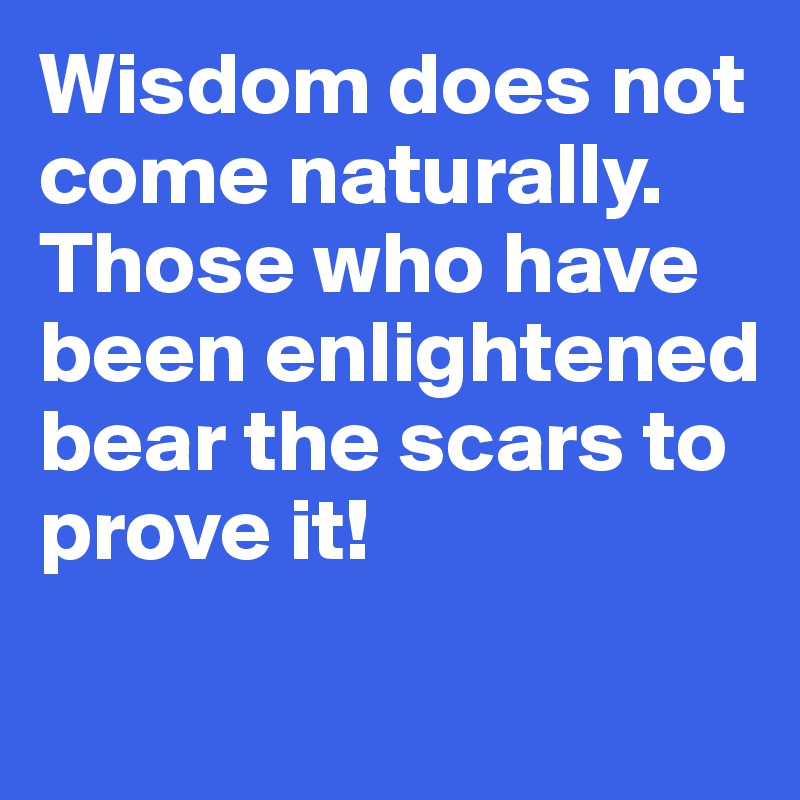 Wisdom does not come naturally. 
Those who have been enlightened bear the scars to prove it!
