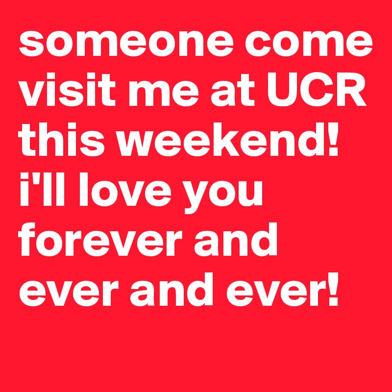 someone come visit me at UCR this weekend! i'll love you forever and ever and ever!