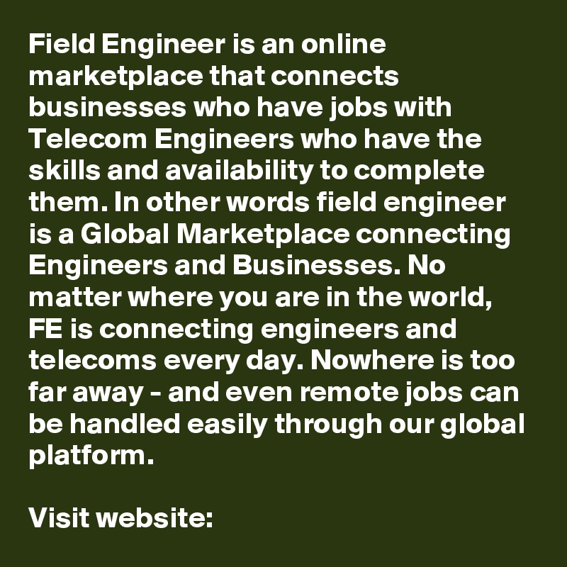 Field Engineer is an online marketplace that connects businesses who have jobs with Telecom Engineers who have the skills and availability to complete them. In other words field engineer is a Global Marketplace connecting Engineers and Businesses. No matter where you are in the world, FE is connecting engineers and telecoms every day. Nowhere is too far away - and even remote jobs can be handled easily through our global platform.

Visit website: 