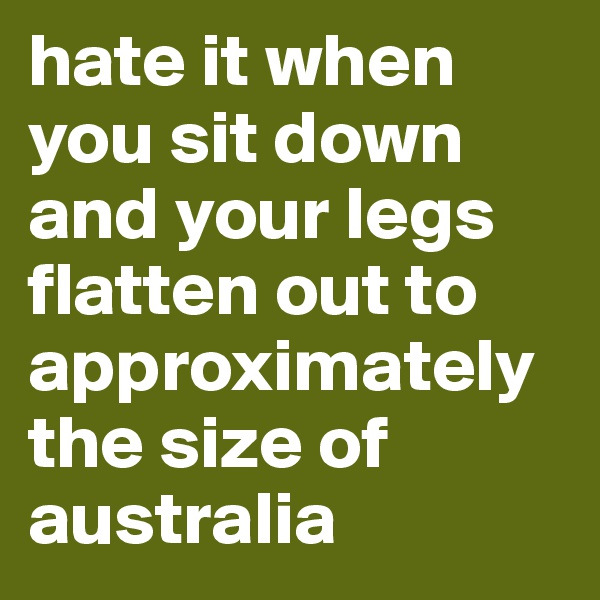 hate it when you sit down and your legs flatten out to approximately the size of australia 