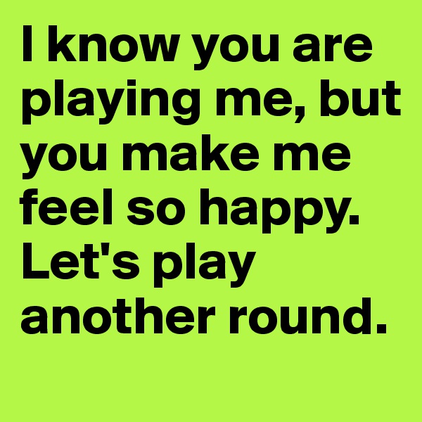 I know you are playing me, but you make me feel so happy. Let's play another round.