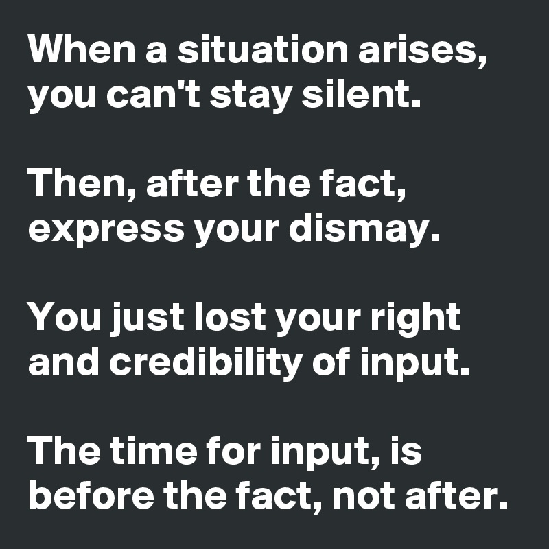 When a situation arises, you can't stay silent. 

Then, after the fact, express your dismay. 

You just lost your right and credibility of input. 

The time for input, is before the fact, not after. 