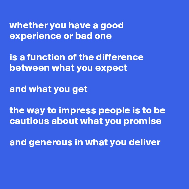 
whether you have a good experience or bad one 

is a function of the difference between what you expect

and what you get

the way to impress people is to be cautious about what you promise

and generous in what you deliver


