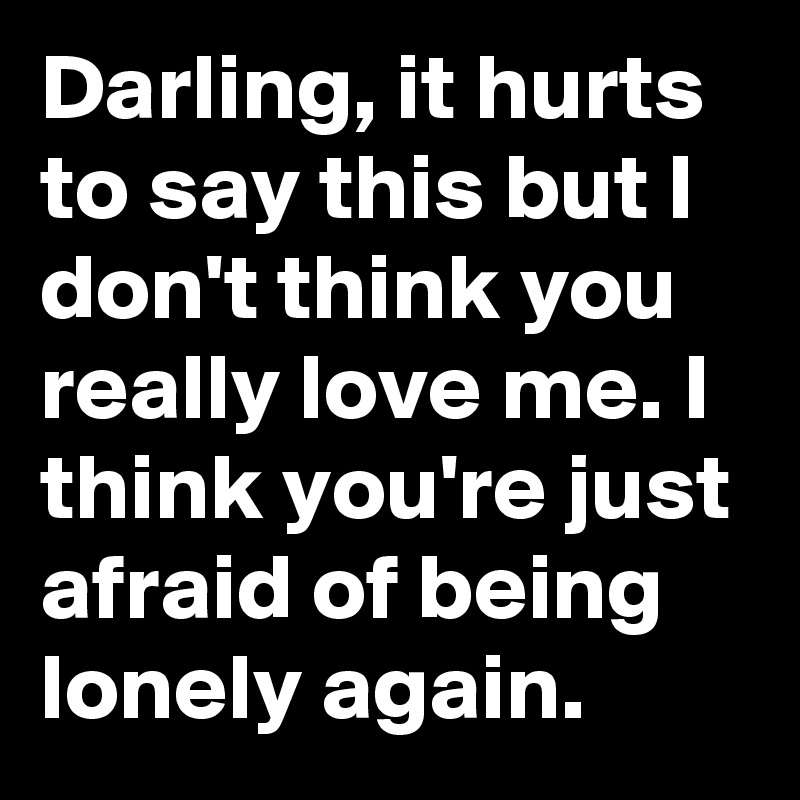Darling, it hurts to say this but I don't think you really love me. I think you're just afraid of being lonely again.