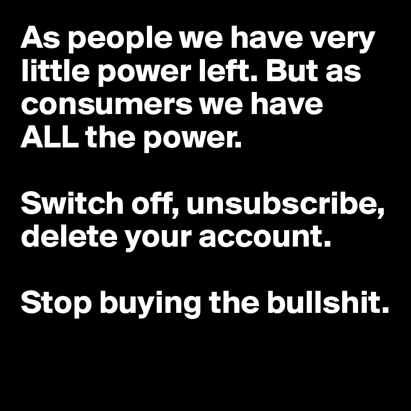 As people we have very little power left. But as consumers we have 
ALL the power. 

Switch off, unsubscribe, 
delete your account. 

Stop buying the bullshit.

