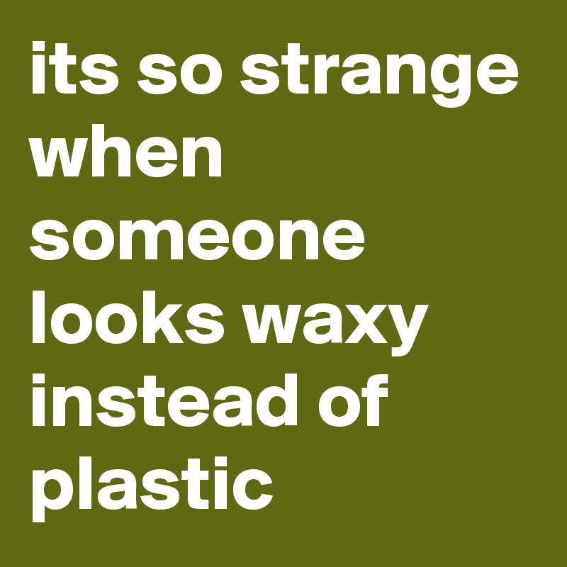 its so strange when someone looks waxy instead of plastic