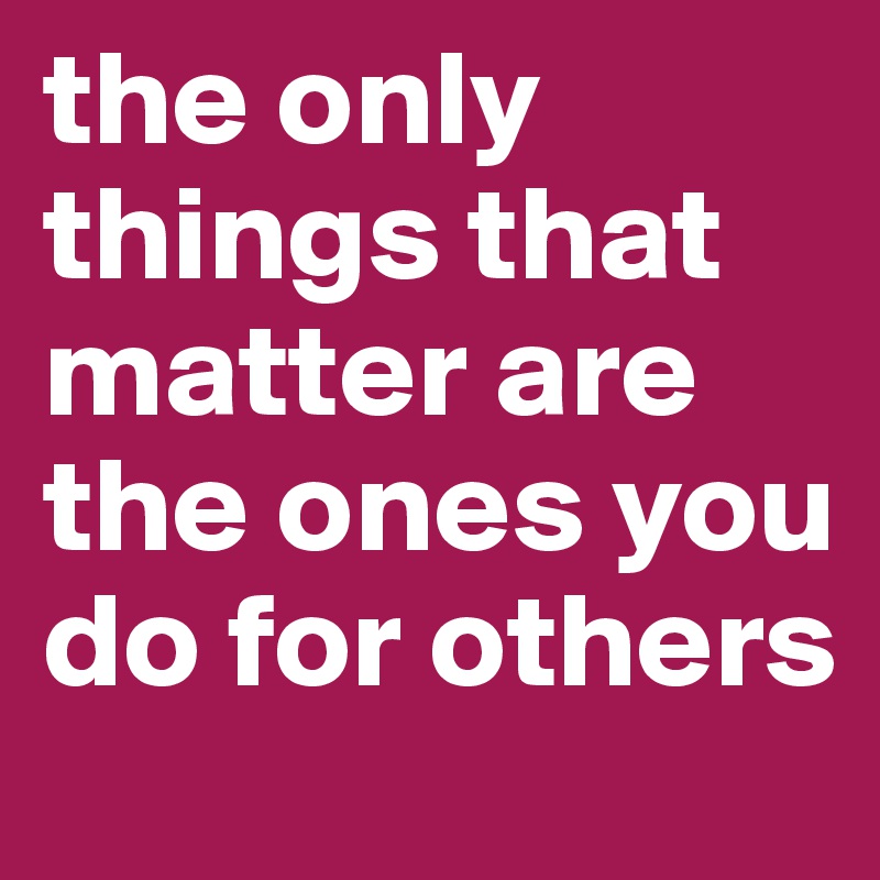 the only things that matter are the ones you do for others 