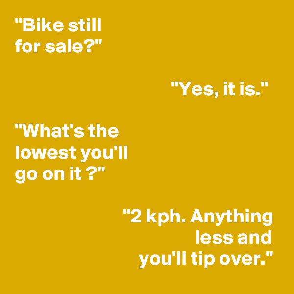 "Bike still
for sale?"

                                       "Yes, it is."

"What's the
lowest you'll
go on it ?"

                           "2 kph. Anything
                                             less and
                               you'll tip over."