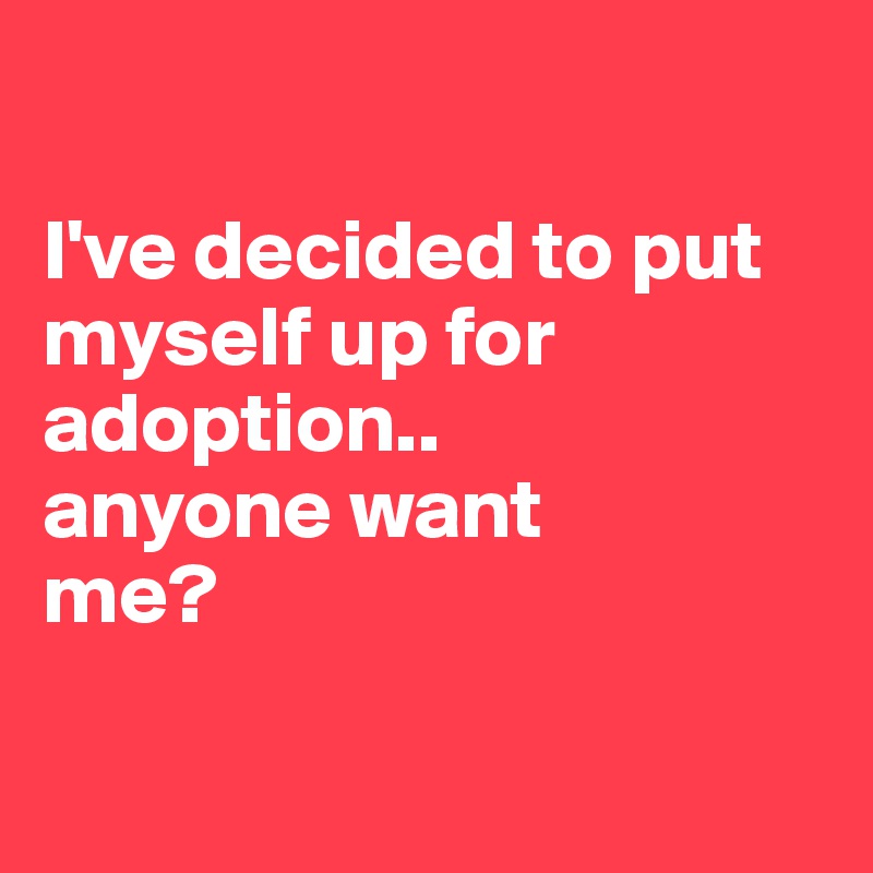 

I've decided to put myself up for adoption..
anyone want
me?

