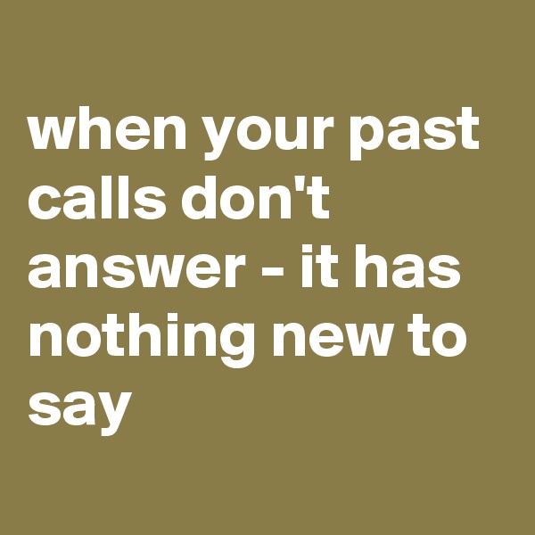 
when your past calls don't answer - it has nothing new to say
