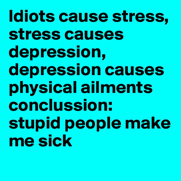 Idiots cause stress, stress causes depression,
depression causes physical ailments 
conclussion:
stupid people make me sick
