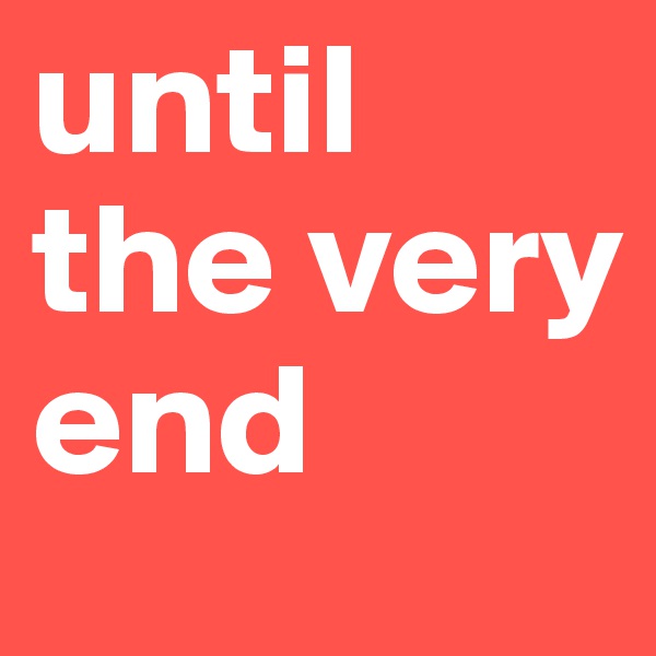 until the very end