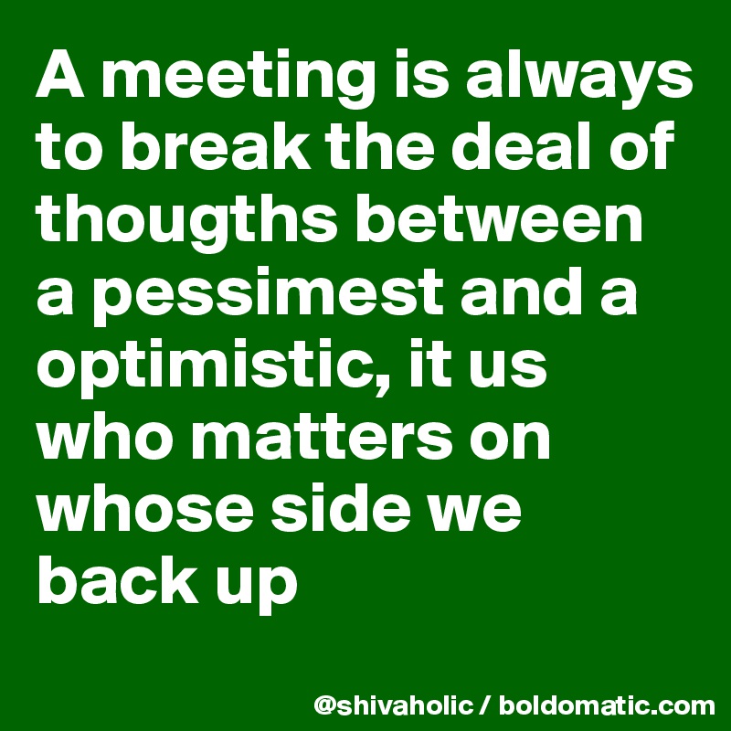 A meeting is always to break the deal of thougths between a pessimest and a optimistic, it us who matters on whose side we back up