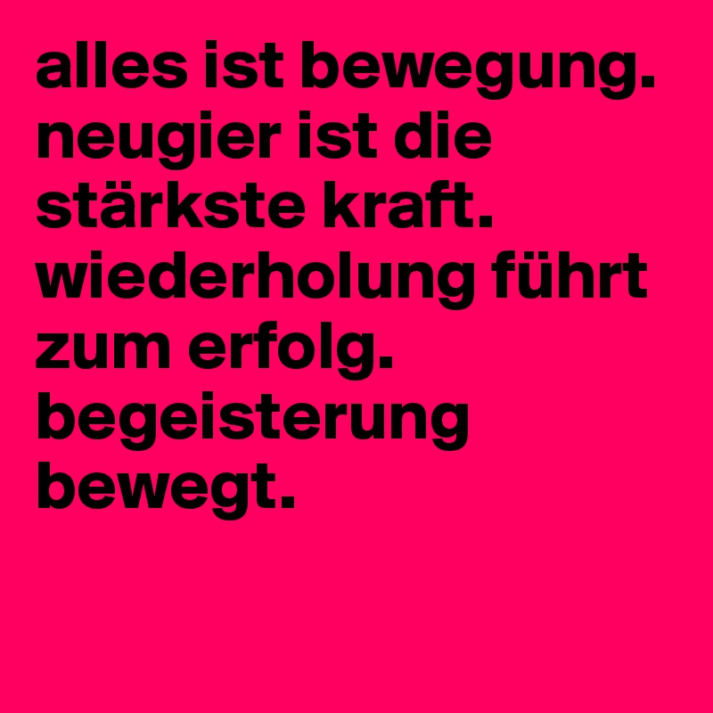 alles ist bewegung. neugier ist die stärkste kraft. wiederholung führt zum erfolg. begeisterung bewegt.

