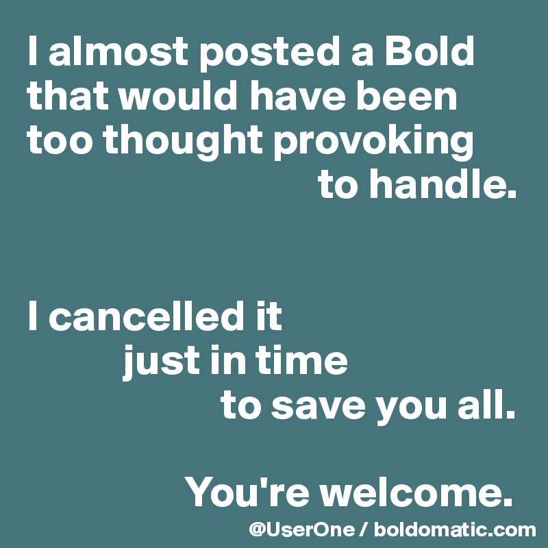 I almost posted a Bold that would have been too thought provoking
                                 to handle.


I cancelled it
           just in time
                      to save you all.

                  You're welcome.