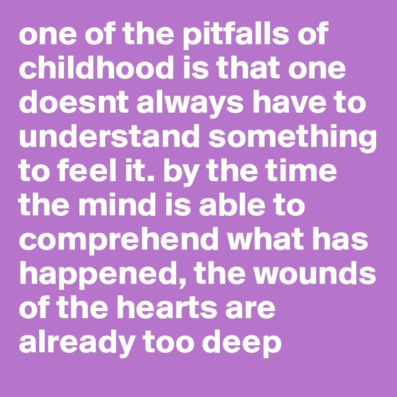 one of the pitfalls of childhood is that one doesnt always have to understand something to feel it. by the time the mind is able to comprehend what has happened, the wounds of the hearts are already too deep