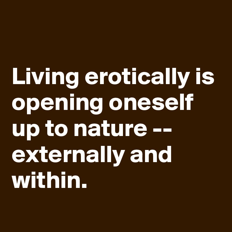 

Living erotically is opening oneself up to nature -- externally and within.
