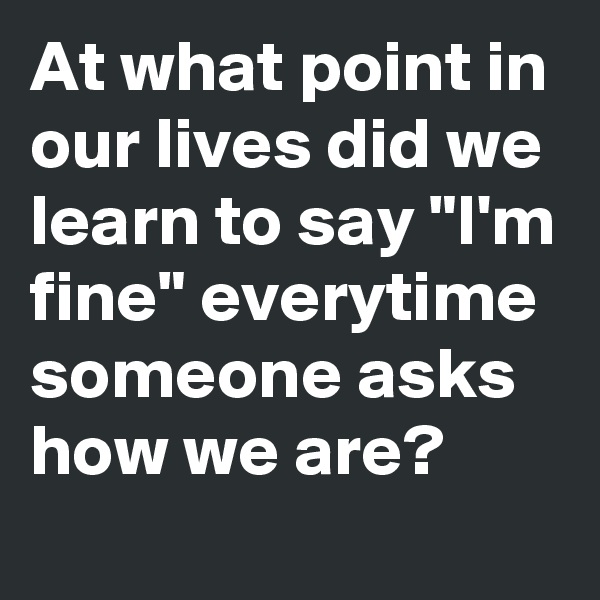 At what point in our lives did we learn to say "I'm fine" everytime someone asks how we are?