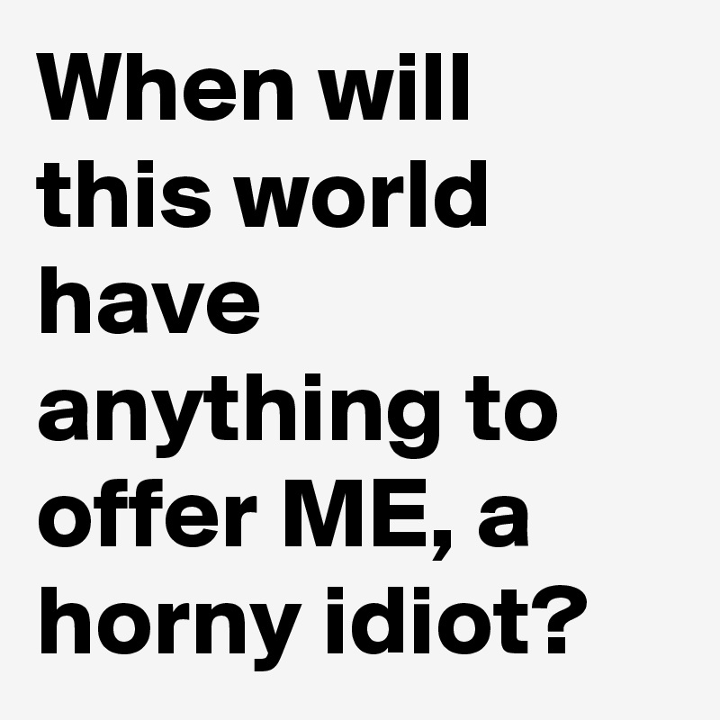 When will this world have anything to offer ME, a horny idiot?