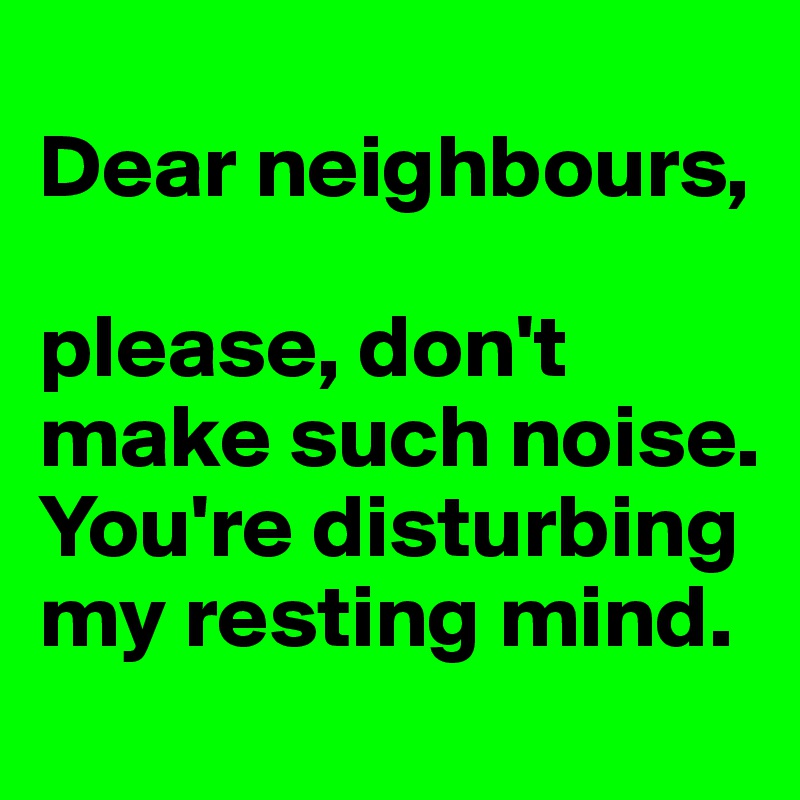 
Dear neighbours,

please, don't make such noise. You're disturbing my resting mind. 