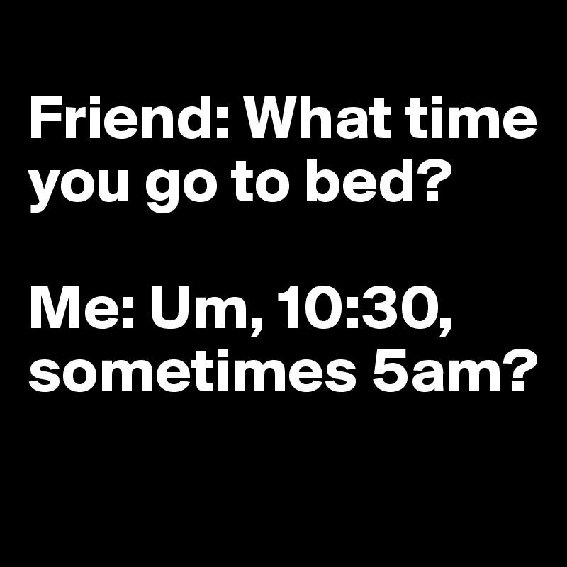 
Friend: What time you go to bed?

Me: Um, 10:30, sometimes 5am?
