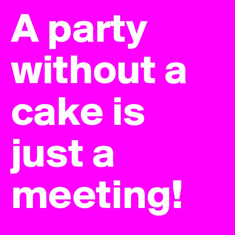 A party without a cake is just a meeting!
