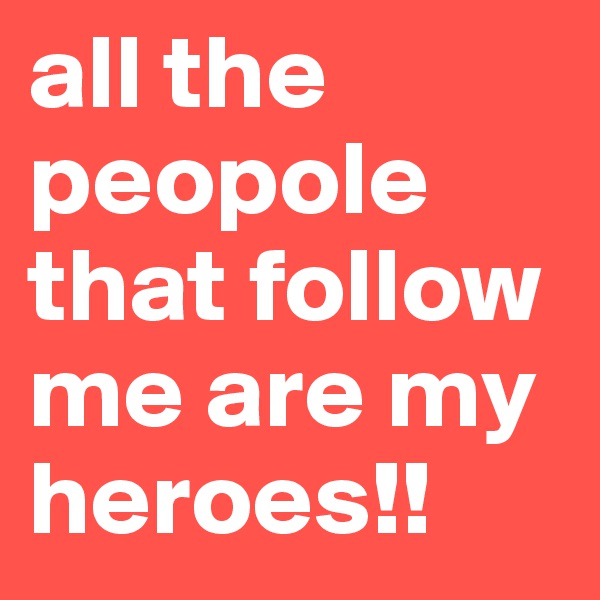all the peopole that follow me are my heroes!!