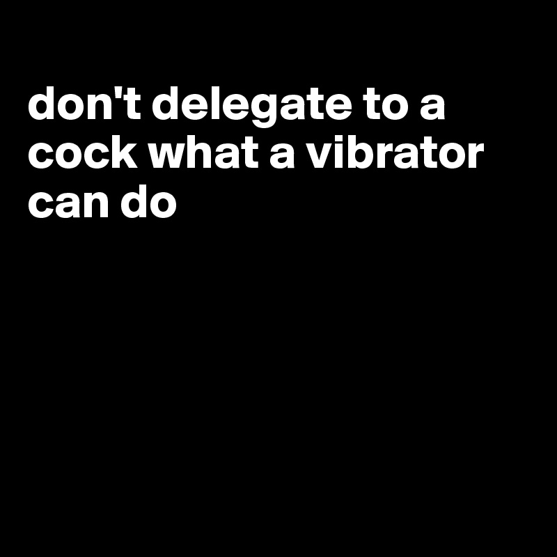 
don't delegate to a cock what a vibrator can do





