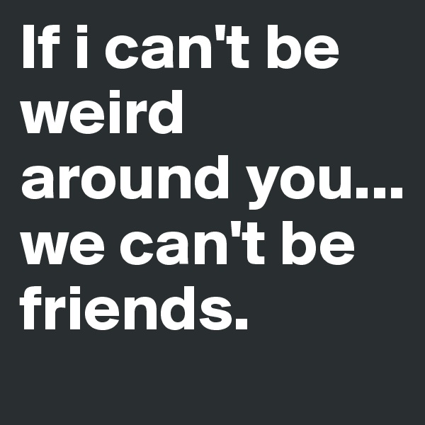 If i can't be weird around you... we can't be friends. 