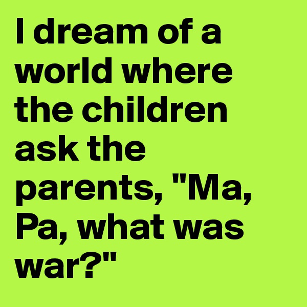 I dream of a world where the children ask the parents, "Ma, Pa, what was war?" 