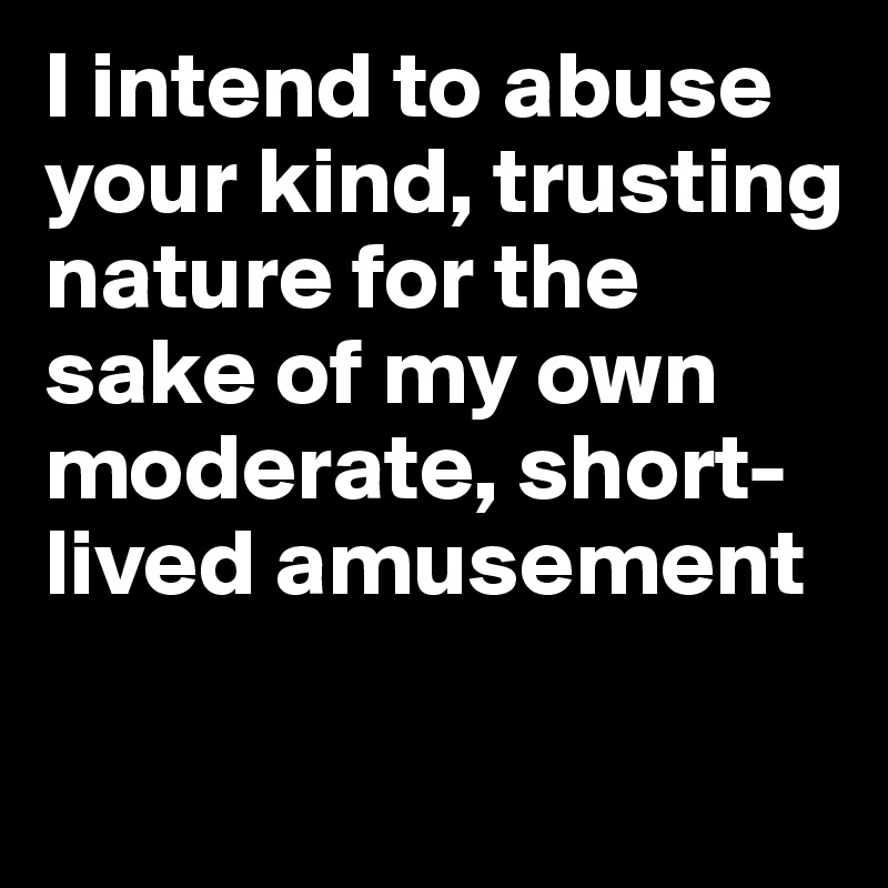 I intend to abuse your kind, trusting nature for the sake of my own moderate, short-lived amusement

