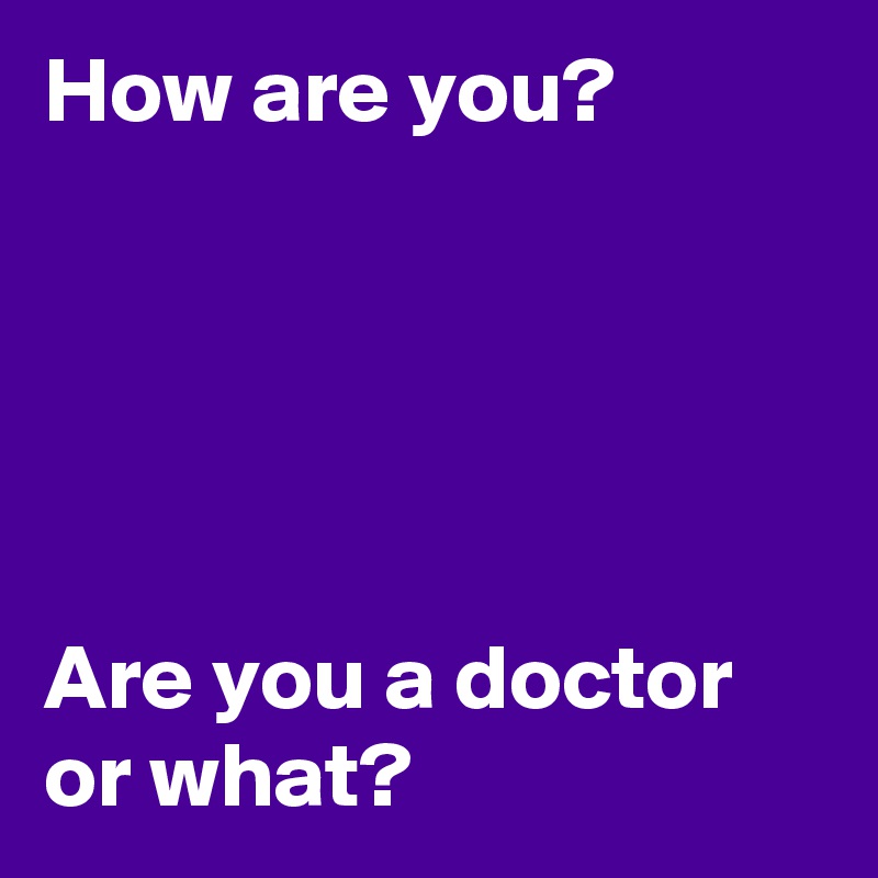 How are you?





Are you a doctor or what?