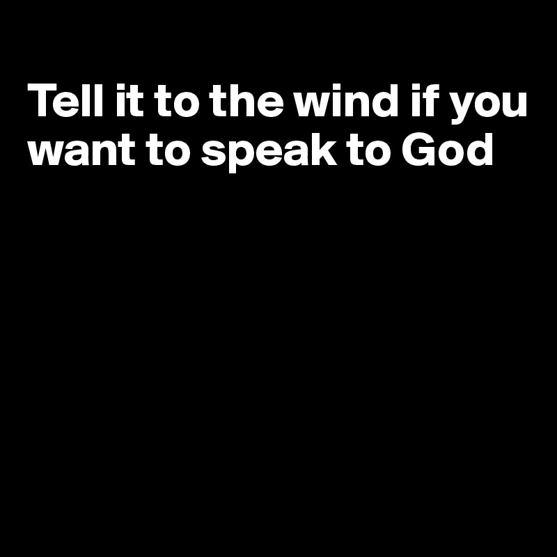 
Tell it to the wind if you want to speak to God






