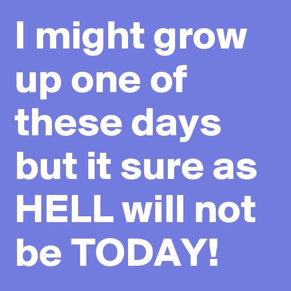 I might grow up one of these days but it sure as HELL will not be TODAY!