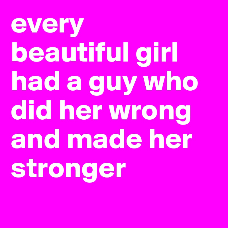 every
beautiful girl had a guy who did her wrong and made her stronger
