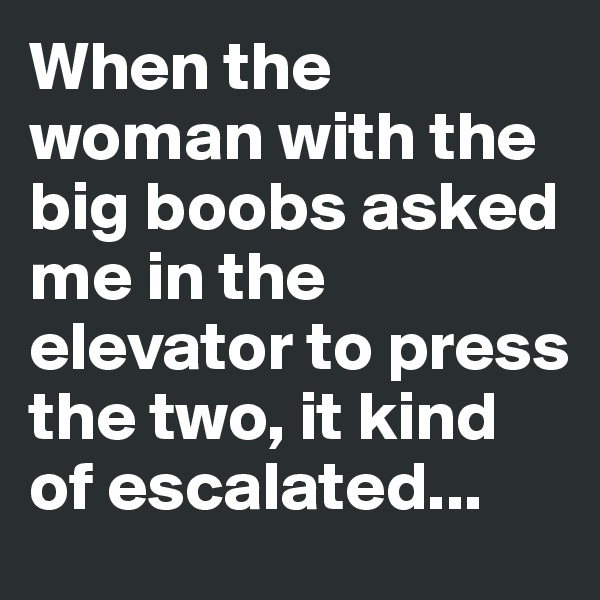 When the woman with the big boobs asked me in the elevator to press the two, it kind of escalated...
