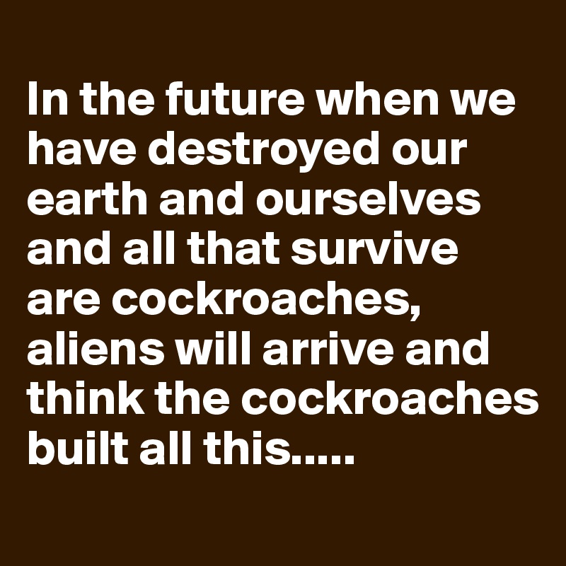 
In the future when we have destroyed our earth and ourselves and all that survive are cockroaches, aliens will arrive and think the cockroaches built all this.....